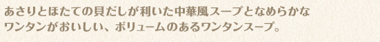 あさりとほたての貝だしが利いた中華風スープとなめらかなワンタンがおいしい、ボリュームのあるワンタンスープ。