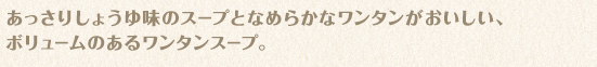 あっさりしょうゆ味のスープとなめらかなワンタンがおいしい、ボリュームのあるワンタンスープ。