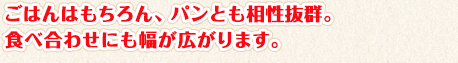 ごはんはもちろん、パンとも相性抜群。食べ合わせにも幅が広がります。