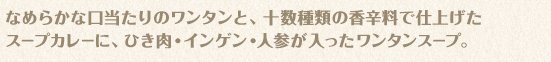 なめらかな口当たりのワンタンと、十数種類の香辛料で仕上げたスープカレーに、ひき肉・インゲン・人参が入ったワンタンスープ。