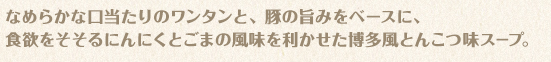 なめらかな口当たりのワンタンと、豚の旨みをベースに、食欲をそそるにんにくとごまの風味を利かせた博多風とんこつ味スープ。