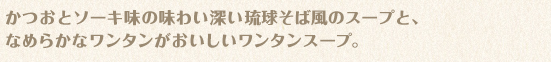 かつおとソーキ味の味わい深い琉球そば風のスープと、なめらかなワンタンがおいしいワンタンスープ。