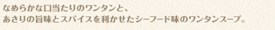 なめらかな口当たりのワンタンと、あさりの旨味とスパイスを利かせたシーフード味のワンタンスープ。