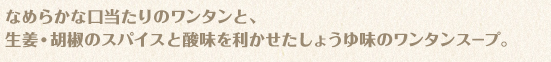 なめらかな口当たりのワンタンと、生姜・胡椒のスパイスと酸味を利かせたしょうゆ味のワンタンスープ。