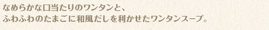 なめらかな口当たりのワンタンと、ふわふわのたまごに和風だしを利かせたワンタンスープ。