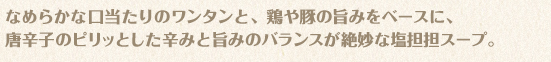 なめらかな口当たりのワンタンと、鶏や豚の旨みをベースに、唐辛子のピリッとした辛みと旨みのバランスが絶妙な塩担担スープ。