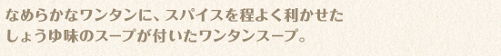 なめらかなワンタンに、スパイスを程よく利かせたしょうゆ味のスープが付いたワンタンスープ。