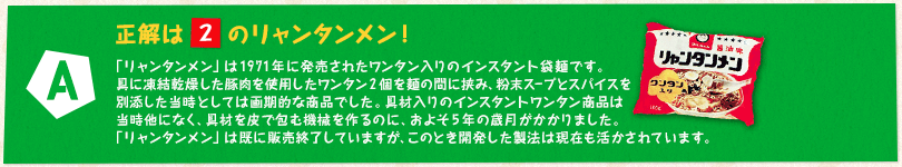 【A】正解は「2」のリャンタンメン！ 「リャンタンメン」は1971年に発売されたワンタン入りのインスタント袋麺です。具に凍結乾燥した豚肉を使用したワンタン2個を麺の間に挟み、粉末スープとスパイスを別添した当時としては画期的な商品でした。具材入りのインスタントワンタン商品は当時他になく、具材を皮で包む機械を作るのに、およそ5年の歳月がかかりました。「リャンタンメン」は既に販売終了していますが、このとき開発した製法は現在も活かされています。