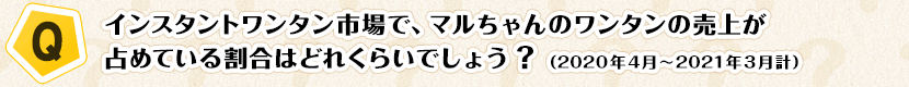 【Q】インスタントワンタン市場で、マルちゃんのワンタンの売上が占めている割合はどれくらいでしょう？（2020年4月～2021年3月計）