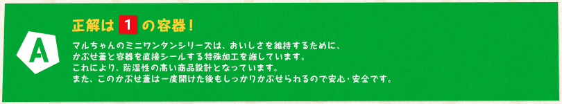 【A】正解は「1」の容器！ マルちゃんのミニワンタンシリーズは、おいしさを維持するために、かぶせ蓋と容器を直接シールする特殊加工を施しています。これにより、防湿性の高い商品設計となっています。また、このかぶせ蓋は一度開けた後もしっかりかぶせられるので安心・安全です。
