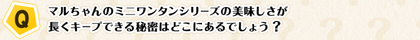 【Q】マルちゃんのミニワンタンシリーズの美味しさが長くキープできる秘密はどこにあるでしょう？