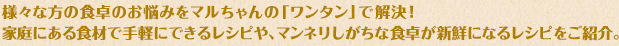 様々な方の食卓のお悩みをマルちゃんの「ワンタン」で解決！家庭にある食材で手軽にできるレシピや、マンネリしがちな食卓が新鮮になるレシピをご紹介。