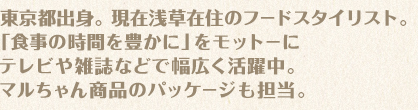 東京都出身。現在浅草在住のフードスタイリスト。「食事の時間を豊かに」をモットーにテレビや雑誌などで幅広く活躍中。マルちゃん商品のパッケージも担当。