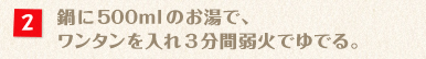 鍋に500mlのお湯で、ワンタンを入れ3分間弱火でゆでる。