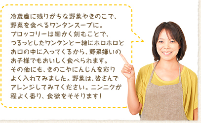 冷蔵庫に残りがちな野菜やきのこで、野菜を食べるワンタンスープに。ブロッコリーは細かく刻むことで、つるっとしたワンタンと一緒にホロホロとお口の中に入ってくるから、野菜嫌いのお子様でもおいしく食べられます。その他にも、きのこやにんじんを彩りよく入れてみました。野菜は、皆さんでアレンジしてみてください。ニンニクが程よく香り、食欲をそそります！